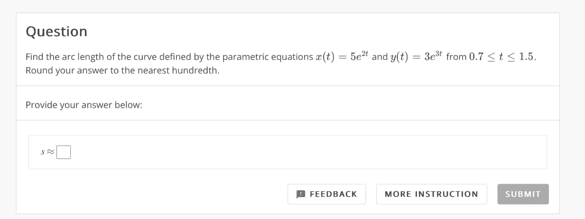 Question
Find the arc length of the curve defined by the parametric equations (t) = 5e²t and y(t)
Round your answer to the nearest hundredth.
Provide your answer below:
S≈
FEEDBACK
-
3e³t from 0.7 < t < 1.5.
MORE INSTRUCTION
SUBMIT