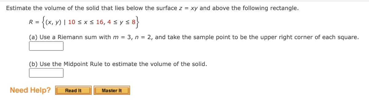 Estimate the volume of the solid that lies below the surface z = xy and above the following rectangle.
R = {(x, y) | 10 ≤ x ≤ 16, 4 ≤ y ≤ 8}
(a) Use a Riemann sum with m = 3, n = 2, and take the sample point to be the upper right corner of each square.
(b) Use the Midpoint Rule to estimate the volume of the solid.
Need Help?
Read It
Master It
