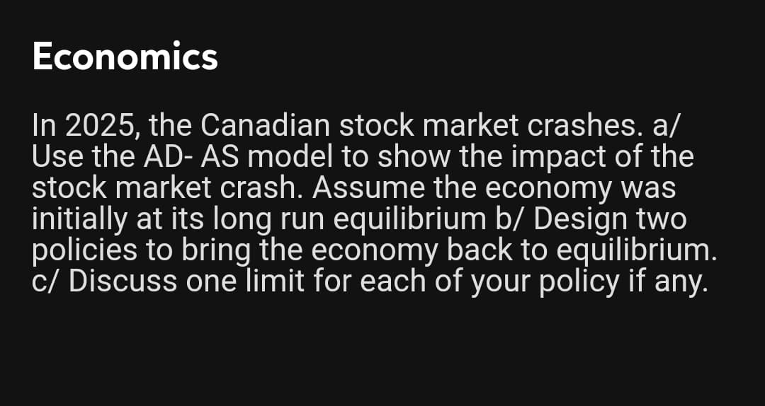 Economics
In 2025, the Canadian stock market crashes. a/
Use the AD- AS model to show the impact of the
stock market crash. Assume the economy was
initially at its long run equilibrium b/ Design two
policies to bring the economy back to equilibrium.
c/ Discuss one limit for each of your policy if any.

