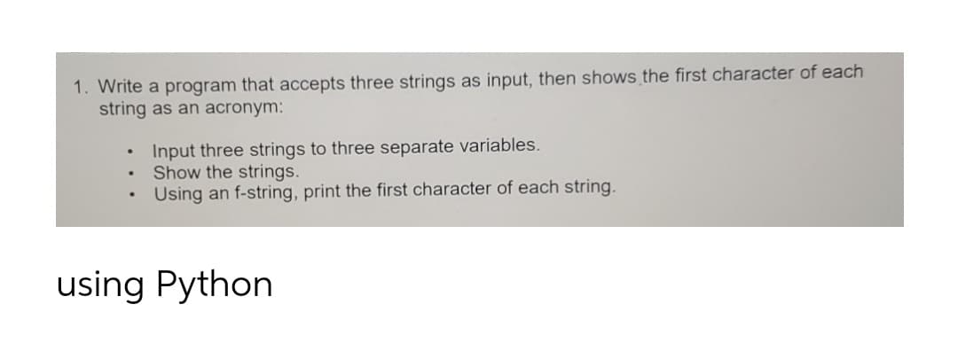 1. Write a program that accepts three strings as input, then shows the first character of each
string as an acronym:
Input three strings to three separate variables.
Show the strings.
Using an f-string, print the first character of each string.
using Python
