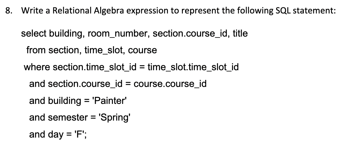 8. Write a Relational Algebra expression to represent the following SQL statement:
select building, room_number, section.course_id, title
from section, time_slot, course
where section.time_slot_id = time_slot.time_slot_id
and section.course_id = course.course_id
and building = 'Painter'
and semester = 'Spring'
and day = 'F';
