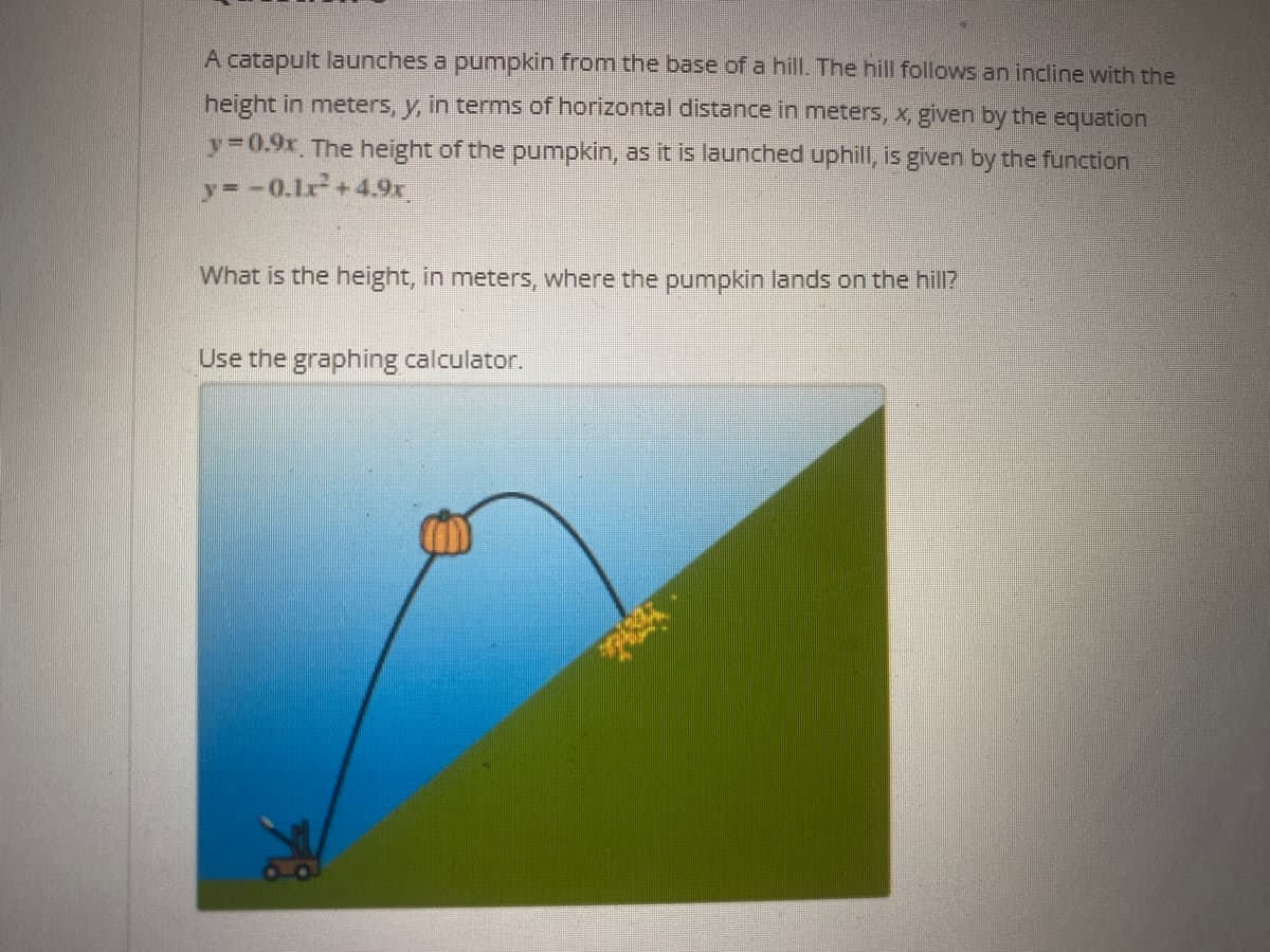 A catapult launches a pumpkin from the base of a hill. The hill follows an incline with the
height in meters, y, in terms of horizontal distance in meters, x, given by the equation
y30.9x The height of the pumpkin, as it is launched uphill, is given by the function
y=-0.1r+4.9x
What is the height, in meters, where the pumpkin lands on the hill?
Use the graphing calculator.
