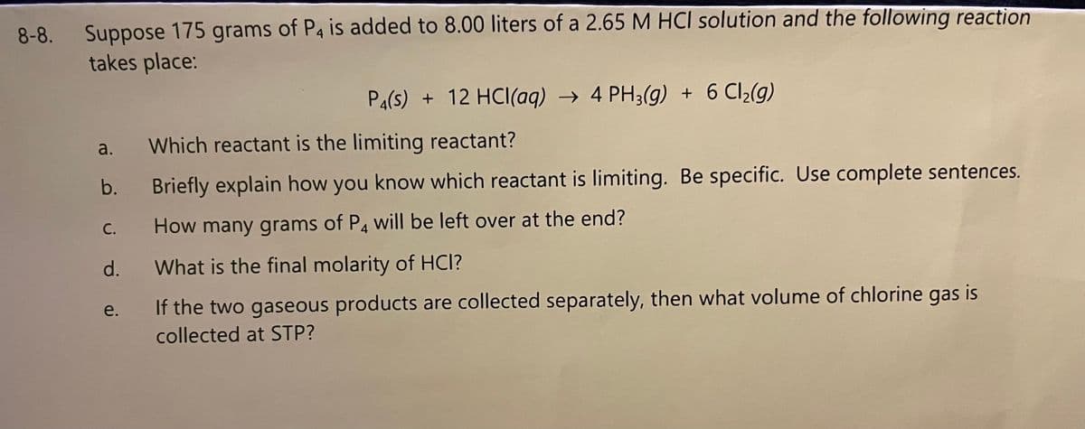 Suppose 175 grams of P4 is added to 8.00 liters of a 2.65 M HCI solution and the following reaction
takes place:
8-8.
Pa(s) + 12 HCl(aq) → 4 PH3(g) + 6 Cl2(g)
a.
Which reactant is the limiting reactant?
b.
Briefly explain how you know which reactant is limiting. Be specific. Use complete sentences.
С.
How many grams of P4 will be left over at the end?
d.
What is the final molarity of HCI?
e.
If the two gaseous products are collected separately, then what volume of chlorine gas is
collected at STP?
