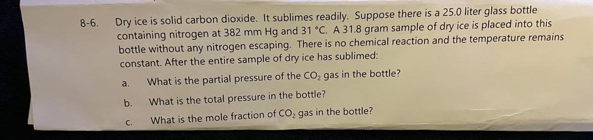 Dry ice is solid carbon dioxide. It sublimes readily. Suppose there is a 25.0 liter glass bottle
containing nitrogen at 382 mm Hg and 31 °C. A 31.8 gram sample of dry ice is placed into this
bottle without any nitrogen escaping. There is no chemical reaction and the temperature remains
constant. After the entire sample of dry ice has sublimed:
8-6.
a.
What is the partial pressure of the CO2 gas in the bottle?
b.
What is the total pressure in the bottle?
С.
What is the mole fraction of CO2 gas in the bottle?
