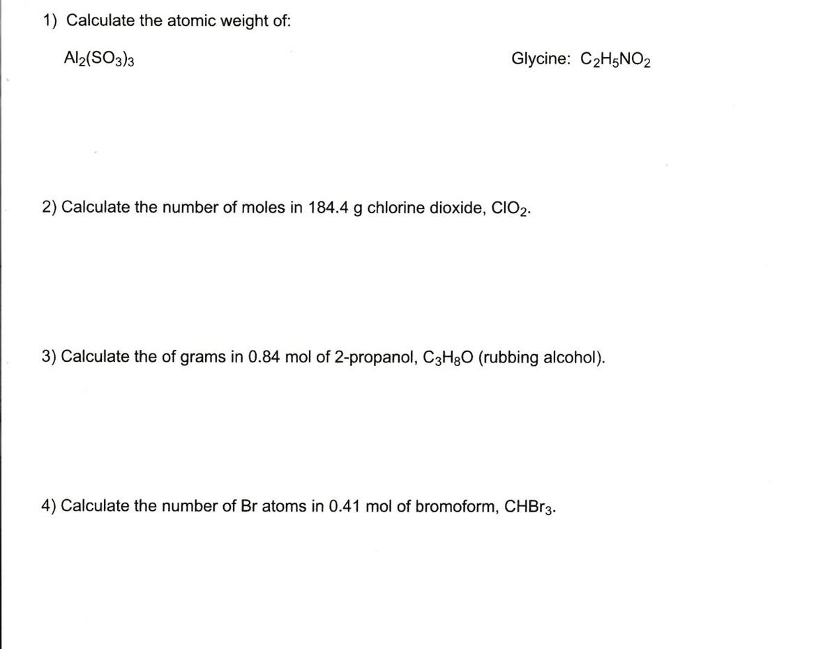 1) Calculate the atomic weight of:
Al2(SO3)3
Glycine: C2H5NO2
2) Calculate the number of moles in 184.4 g chlorine dioxide, CIO2.
3) Calculate the of grams in 0.84 mol of 2-propanol, C3H30 (rubbing alcohol).
4) Calculate the number of Br atoms in 0.41 mol of bromoform, CHBR3.
