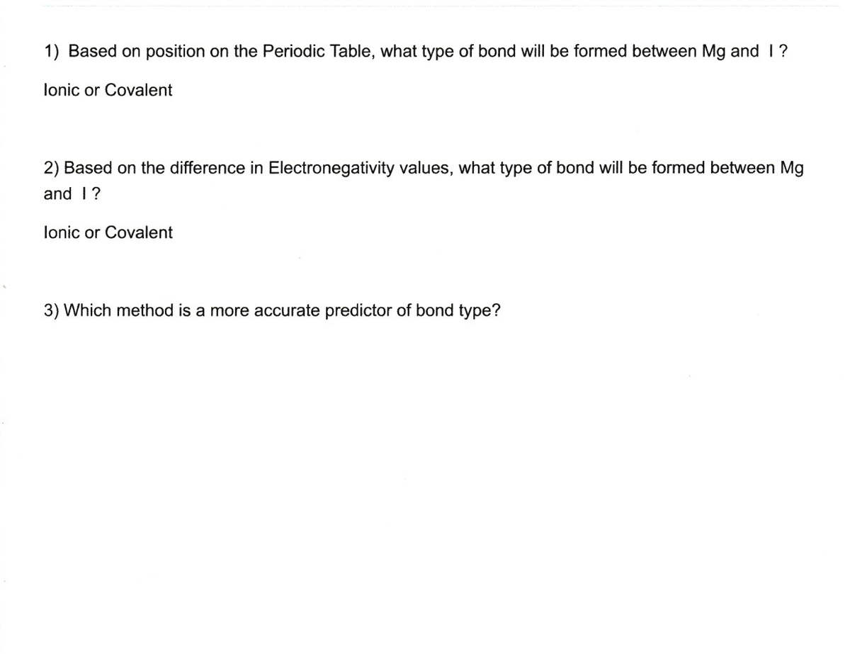 1) Based on position on the Periodic Table, what type of bond will be formed between Mg and 1?
lonic or Covalent
2) Based on the difference in Electronegativity values, what type of bond will be formed between Mg
and 1?
lonic or Covalent
3) Which method is a more accurate predictor of bond type?
