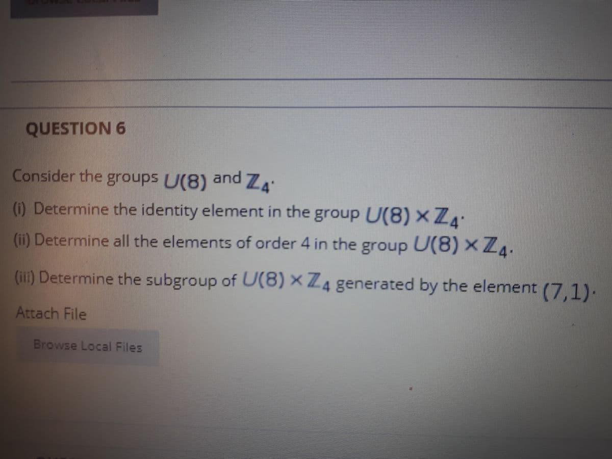 QUESTION 6
Consider the groups U(8) and ZA
(i) Determine the identity element in the
group U(8) x ZA
(ii) Determine all the elements of order 4 in the group U(8) x Z4.
(i) Determine the subgroup of U(8) × Z4 generated by the element (7,1).
Attach File
Browse Local Files
