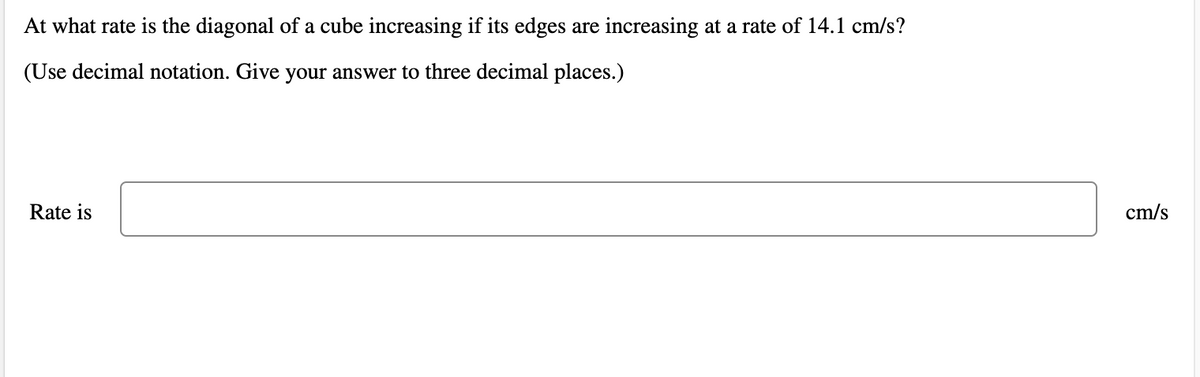 At what rate is the diagonal of a cube increasing if its edges are increasing at a rate of 14.1 cm/s?
(Use decimal notation. Give your answer to three decimal places.)
Rate is
cm/s
