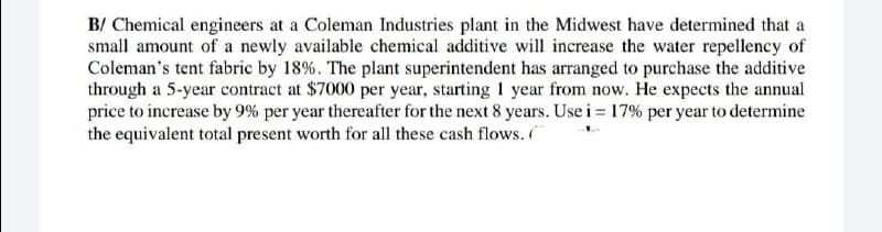 B/ Chemical engineers at a Coleman Industries plant in the Midwest have determined that a
small amount of a newly available chemical additive will increase the water repellency of
Coleman's tent fabric by 18%. The plant superintendent has arranged to purchase the additive
through a 5-year contract at $7000 per year, starting 1 year from now. He expects the annual
price to increase by 9% per year thereafter for the next 8 years. Use i = 17% per year to determine
the equivalent total present worth for all these cash flows.