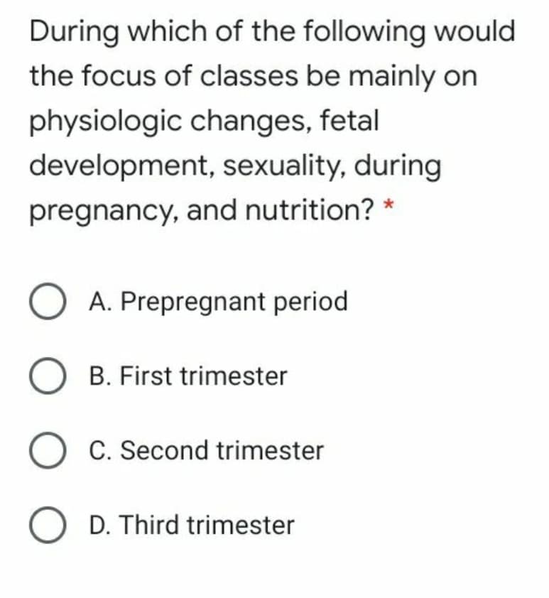 During which of the following would
the focus of classes be mainly on
physiologic changes, fetal
development, sexuality, during
pregnancy, and nutrition? *
A. Prepregnant period
B. First trimester
C. Second trimester
O D. Third trimester
O
