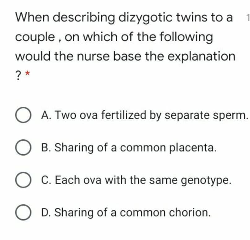 When describing dizygotic twins to a
1
couple , on which of the following
would the nurse base the explanation
? *
A. Two ova fertilized by separate sperm.
B. Sharing of a common placenta.
C. Each ova with the same genotype.
D. Sharing of a common chorion.
