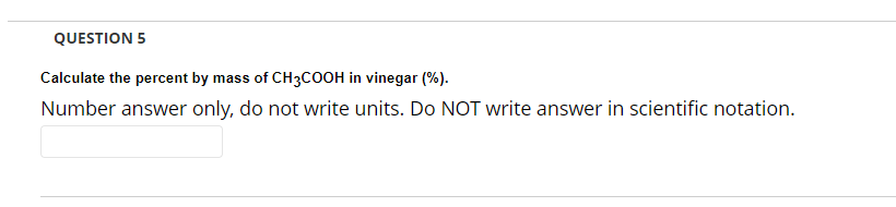 QUESTION 5
Calculate the percent by mass of CH3COOH in vinegar (%).
Number answer only, do not write units. Do NOT write answer in scientific notation.
