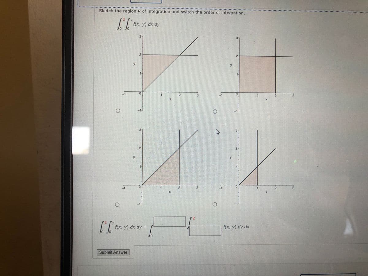 Sketch the region R of integration and switch the order of integration.
12,
F(x, y) dx dy
Jo Jo
3-
3)
2-
2-
1-
2.
3]
-1
2
3)
3.
3-
2-
2-
1-
1.
21
-1
2
3
12
2 Y
F(x, y) dx dy =D
F(x, y) dy dx
Jo Jo
Ap xp
Submit Answer
