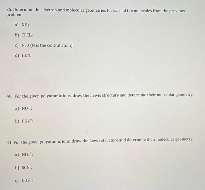 35. Determine the electron and molecular geometries for each of the molecules from the previous
problem.
a) NH3:
b) CFC13:
c) N20 (N is the central atom):
d) HCN:
40. For the given polyatomic ions, draw the Lewis structure and determine their molecular geometry.
a) NO3":
b) PO43:
41. For the given polyatomic ions, draw the Lewis structure and determine their molecular geometry.
a) NH,*:
b) SCN':
c) CO32":
