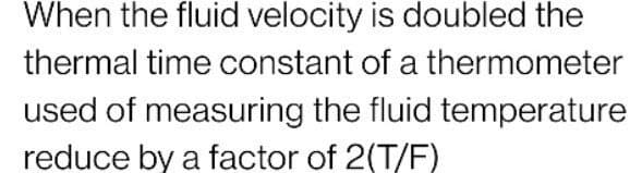When the fluid velocity is doubled the
thermal time constant of a thermometer
used of measuring the fluid temperature
reduce by a factor of 2(T/F)
