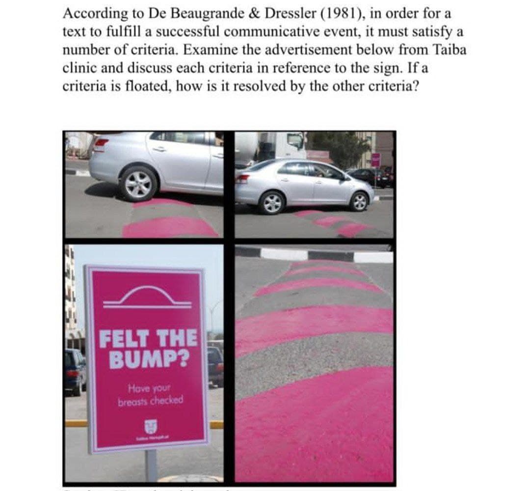 According to De Beaugrande & Dressler (1981), in order for a
text to fulfill a successful communicative event, it must satisfy a
number of criteria. Examine the advertisement below from Taiba
clinic and discuss each criteria in reference to the sign. If a
criteria is floated, how is it resolved by the other criteria?
FELT THE
BUMP?
Have your
breasts checked
Soeo HarBpaptsunt
