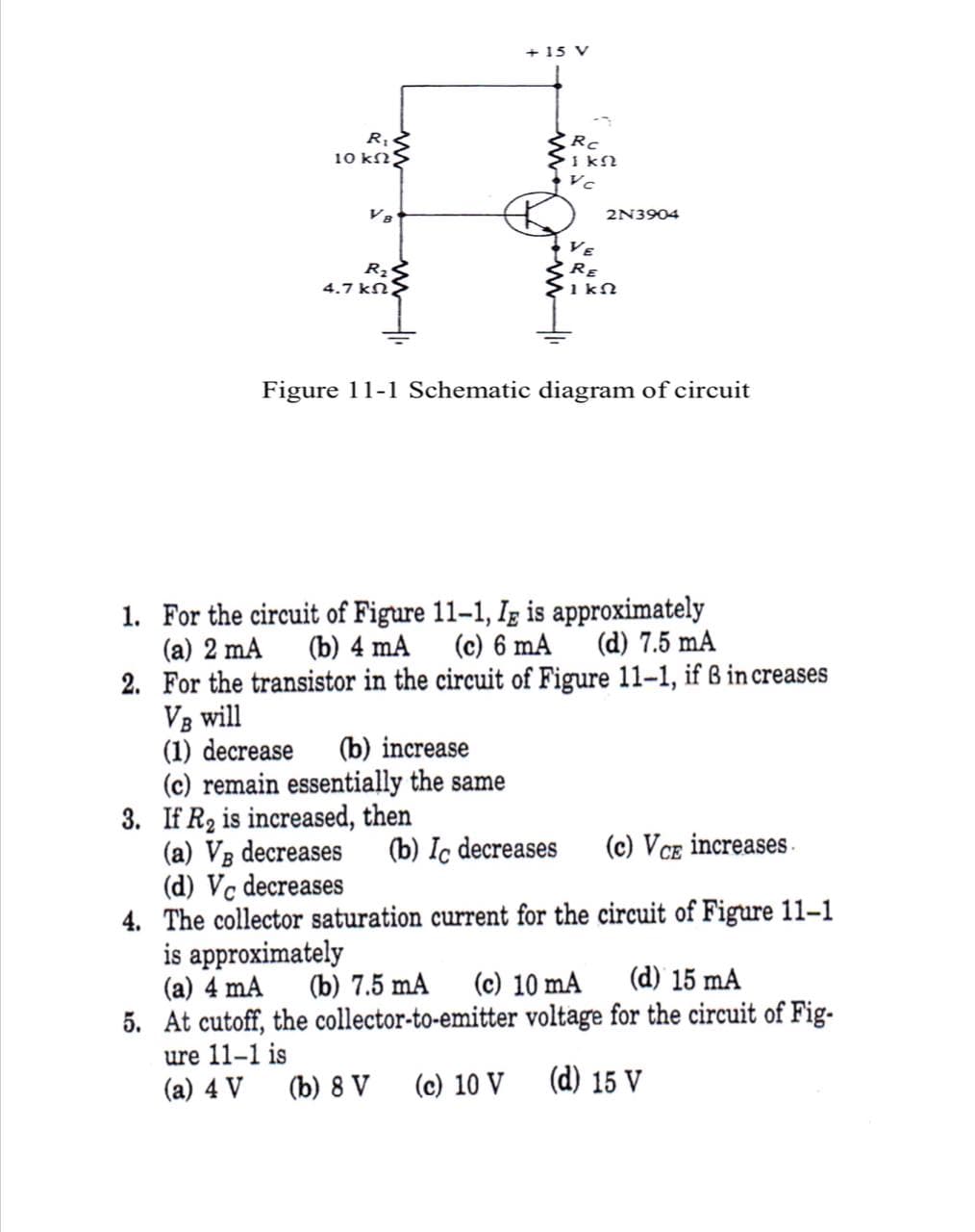 + 15 V
Rc
I kN
Vc
10 kNS
V8
2N3904
VE
RE
Rz
4.7 kN
Figure 11-1 Schematic diagram of circuit
1. For the circuit of Figure 11–1, Ig is approximately
(a) 2 mA
2. For the transistor in the circuit of Figure 11-1, if B increases
VB will
(1) decrease
(c) remain essentially the same
3. If R2 is increased, then
(a) VB decreases
(d) Vc decreases
4. The collector saturation current for the circuit of Figure 11-1
is approximately
(a) 4 mA
5. At cutoff, the collector-to-emitter voltage for the circuit of Fig-
ure 11-1 is
(a) 4 V
(b) 4 mA
(c) 6 mA
(d) 7.5 mA
(b) increase
(b) Ic decreases
(c) Vce increases.
(b) 7.5 mA
(c) 10 mA
(d) 15 mÃ
(b) 8 V
(c) 10 V
(d) 15 V
