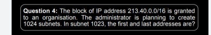 Question 4: The block of IP address 213.40.0.0/16 is granted
to an organisation. The administrator is planning to create
1024 subnets. In subnet 1023, the first and last addresses are?
