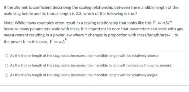 If the allometric coefficient describing the scaling relationship between the mandible length of the
male stag beetle and its thorax length is 2.3, which of the following is true?
Note: While many examples often result in a scaling relationship that looks like this Y = aMb
because many parameters scale with mass, it is important to note that parameters can scale with any
measurement resulting in a power law where Y changes in proportion with mass/length/area/. to
the power b. In this case, Y = aL".
O As the thorax length of the stag beetle increases, the mandible length with be relatively shorter.
O As the thorax length of the stag beetle increases, the mandible length will increase by the same amount.
O As the thorax length of the stag beetle increases, the mandible length with be relatively longer.

