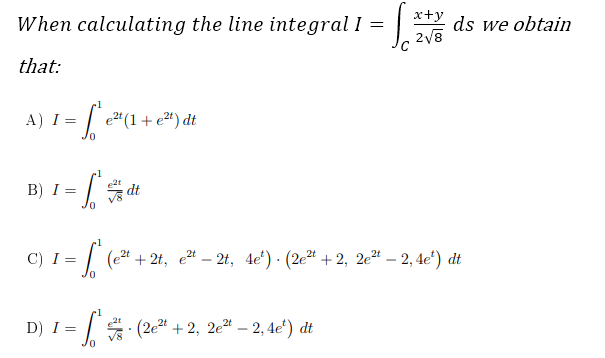 When calculating the line integral I =
x+y ds we obtain
that:
A) I =
e" (1+ e") dt
B) I =
dt
C) I
= | (e* +2t, e – 2t, 4e') · (2eª + 2, 2e“ – 2, 4e“) dt
D) I = | : (2e4 + 2, 2e – 2, 4e°) dt
