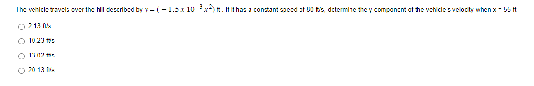 The vehicle travels over the hill described by y = ( − 1.5 x 10−³ x²) ft. If it has a constant speed of 80 ft/s, determine the y component of the vehicle's velocity when x = 55 ft.
O 2.13 ft/s
O 10.23 ft/s
O 13.02 ft/s
O 20.13 ft/s