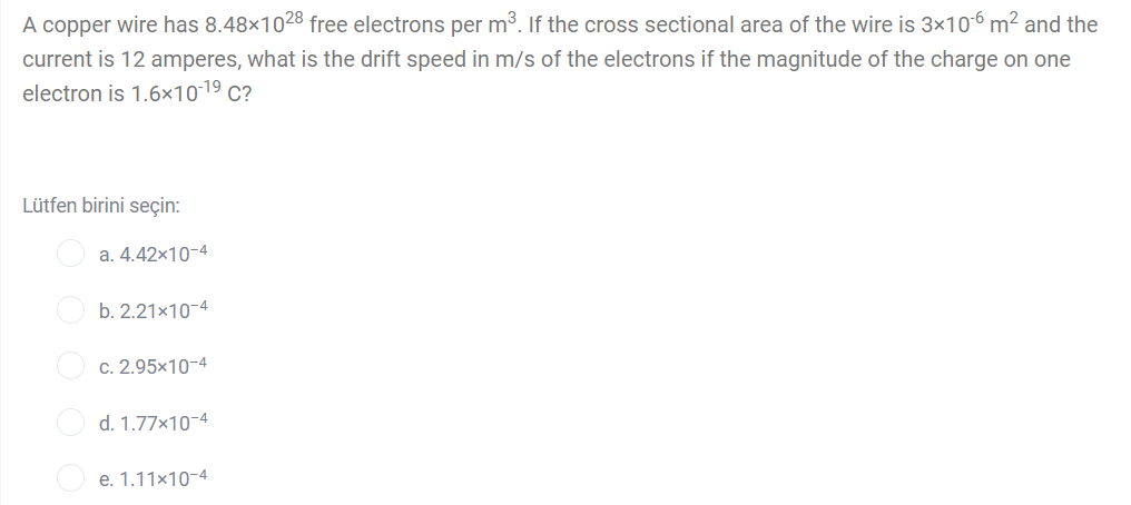 A copper wire has 8.48×1028 free electrons per m3. If the cross sectional area of the wire is 3x10-6 m² and the
current is 12 amperes, what is the drift speed in m/s of the electrons if the magnitude of the charge on one
electron is 1.6×10-19 c?
Lütfen birini seçin:
a. 4.42x10-4
b. 2.21x10-4
c. 2.95x10-4
d. 1.77×10-4
e. 1.11x10-4
