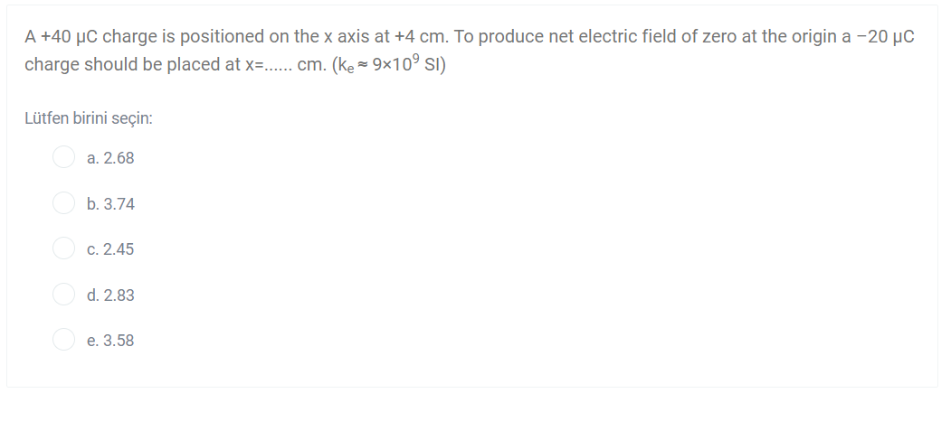 A +40 µC charge is positioned on the x axis at +4 cm. To produce net electric field of zero at the origin a -20 µC
charge should be placed at x=.. cm. (ke = 9x10° SI)
Lütfen birini seçin:
a. 2.68
b. 3.74
c. 2.45
d. 2.83
e. 3.58
