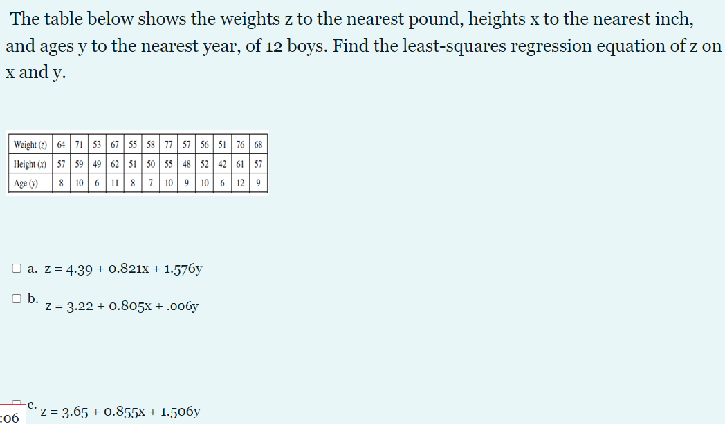 The table below shows the weights z to the nearest pound, heights x to the nearest inch,
and ages y to the nearest year, of 12 boys. Find the least-squares regression equation of z on
x and y.
Weight (2) 64 71 53 67 55 58 77 57 56 51 76 68
Height (x) 57 59| 49 62 51 50 55 48 52 42 61 57
8 10 6 11 8 7 10 9 10 6 12 9
Age (y)
O a. z = 4.39 + 0.821x + 1.576y
Ob.
z = 3.22 + 0.805x + .006y
:06
Z = 3.65 + 0.855x + 1.506y
