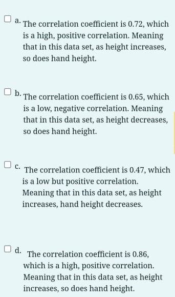 O a. The correlation coefficient is 0.72, which
is a high, positive correlation. Meaning
that in this data set, as height increases,
so does hand height.
U b. The correlation coefficient is 0.65, which
is a low, negative correlation. Meaning
that in this data set, as height decreases,
so does hand height.
c.
The correlation coefficient is 0.47, which
is a low but positive correlation.
Meaning that in this data set, as height
increases, hand height decreases.
O d.
The correlation coefficient is 0.86,
which is a high, positive correlation.
Meaning that in this data set, as height
increases, so does hand height.
