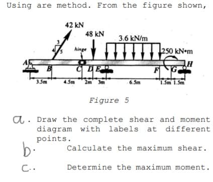 Using are method. From the figure shown,
42 kN
48 kN
3.6 kN/m
hinge
FG
3.5m
4.5m
2m 3m
6.5m
1. Sm 1.Sm
Figure 5
a. Draw the complete shear and moment
diagram with labels at different
points.
b-
Calculate the maximum shear.
C..
Determine the maximum moment.
