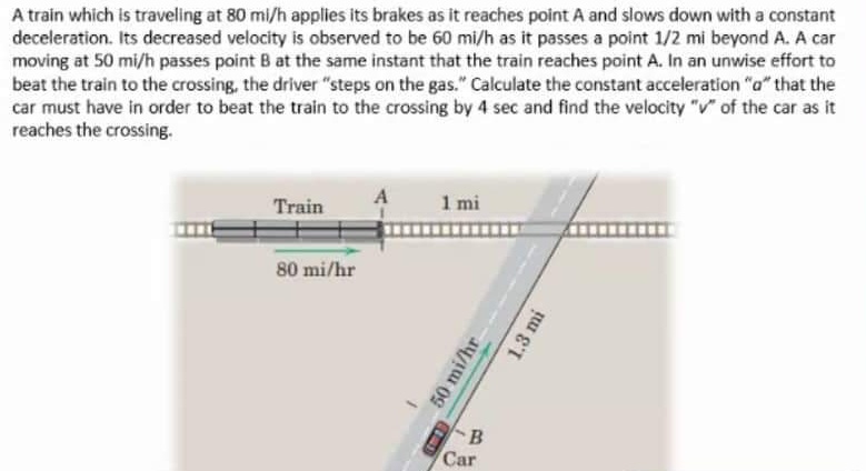 A train which is traveling at 80 mi/h applies its brakes as it reaches point A and slows down with a constant
deceleration. Its decreased velocity is observed to be 60 mi/h as it passes a point 1/2 mi beyond A. A car
moving at 50 mi/h passes point B at the same instant that the train reaches point A. In an unwise effort to
beat the train to the crossing, the driver "steps on the gas." Calculate the constant acceleration "a" that the
car must have in order to beat the train to the crossing by 4 sec and find the velocity "v" of the car as it
reaches the crossing.
Train
1 mi
80 mi/hr
Car
50 mi/hr
1.3 mi
