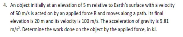 4. An object initially at an elevation of 5 m relative to Earth's surface with a velocity
of 50 m/s is acted on by an applied force R and moves along a path. Its final
elevation is 20 m and its velocity is 100 m/s. The acceleration of gravity is 9.81
m/s². Determine the work done on the object by the applied force, in kJ.
