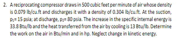 2. Areciprocating compressor draws in 500 cubic feet per minute of air whose density
is 0.079 Ib/cu.ft and discharges it with a density of 0.304 lb/cu.ft. At the suction,
p:= 15 psia; at discharge, p;= 80 psia. The increase in the specific internal energy is
33.8 Btu/lb and the heat transferred from the air by cooling is 13 Btu/lb. Determine
the work on the air in Btu/min and in hp. Neglect change in kinetic energy.
