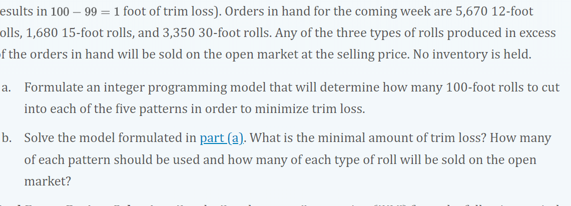 esults in 100 – 99 = 1 foot of trim loss). Orders in hand for the coming week are 5,670 12-foot
olls, 1,680 15-foot rolls, and 3,350 30-foot rolls. Any of the three types of rolls produced in excess
of the orders in hand will be sold on the open market at the selling price. No inventory is held.
a.
Formulate an integer programming model that will determine how many 100-foot rolls to cut
into each of the five patterns in order to minimize trim loss.
b. Solve the model formulated in part (a). What is the minimal amount of trim loss? How many
of each pattern should be used and how many of each type of roll will be sold on the open
market?