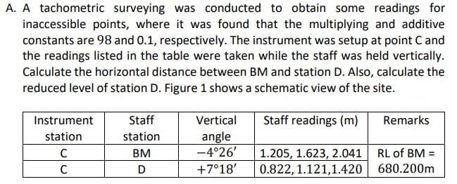 A. A tachometric surveying was conducted to obtain some readings for
inaccessible points, where it was found that the multiplying and additive
constants are 98 and 0.1, respectively. The instrument was setup at point Cand
the readings listed in the table were taken while the staff was held vertically.
Calculate the horizontal distance between BM and station D. Also, calculate the
reduced level of station D. Figure 1 shows a schematic view of the site.
Instrument
Staff
Vertical
Staff readings (m)
Remarks
angle
-4°26'
station
station
1.205, 1.623, 2.041 RL of BM =
0.822, 1.121,1.420 680.200m
C
BM
C
+7°18'
