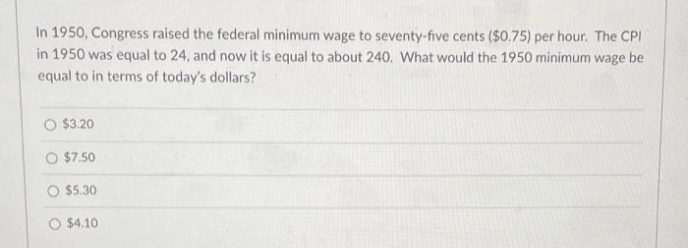 In 1950, Congress raised the federal minimum wage to seventy-five cents ($0.75) per hour. The CPI
in 1950 was equal to 24, and now it is equal to about 240. What would the 1950 minimum wage be
equal to in terms of today's dollars?
O $3.20
O $7.50
O $5.30
O $4.10

