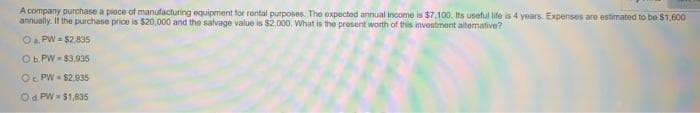 A company purchase a piece of manutacturing equipment for rental purposes. The expected annual income is $7.100. Its useful life is 4 years. Expenses are estimated to be $1,600
annually. If the purchase price is $20,000 and the salvage value is $2.000. What is the present worth of this investment alternative?
Oa. PW- $2.835
Ob. PW = $3,035
Oc PW- $2,935
Od PW = 51,835
