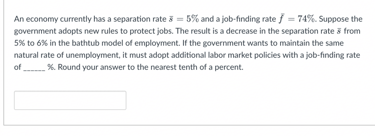 5% and a job-finding rate f = 74%. Suppose the
An economy currently has a separation rate §
government adopts new rules to protect jobs. The result is a decrease in the separation rate § from
5% to 6% in the bathtub model of employment. If the government wants to maintain the same
natural rate of unemployment, it must adopt additional labor market policies with a job-finding rate
of
%. Round your answer to the nearest tenth of a percent.
