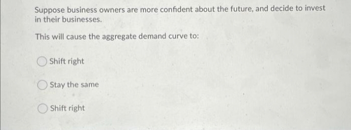 Suppose business owners are more confident about the future, and decide to invest
in their businesses.
This will cause the aggregate demand curve to:
Shift right
Stay the same
Shift right

