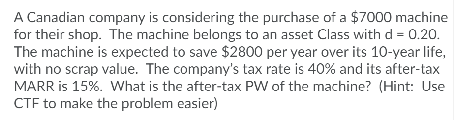 A Canadian company is considering the purchase of a $7000 machine
for their shop. The machine belongs to an asset Class with d = 0.20.
The machine is expected to save $2800 per year over its 10-year life,
with no scrap value. The company's tax rate is 40% and its after-tax
MARR is 15%. What is the after-tax PW of the machine? (Hint: Use
CTF to make the problem easier)
