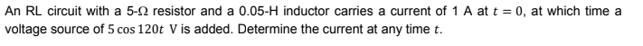 An RL circuit with a 5-0 resistor and a 0.05-H inductor carries a current of 1 A at t = 0, at which time a
voltage source of 5 cos 120t V is added. Determine the current at any time t.
