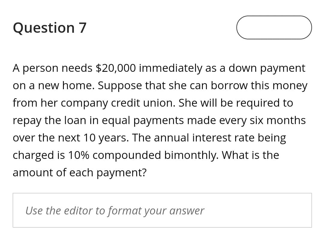 Question 7
A person needs $20,000 immediately as a down payment
on a new home. Suppose that she can borrow this money
from her company credit union. She will be required to
repay the loan in equal payments made every six months
over the next 10 years. The annual interest rate being
charged is 10% compounded bimonthly. What is the
amount of each payment?
Use the editor to format your answer
