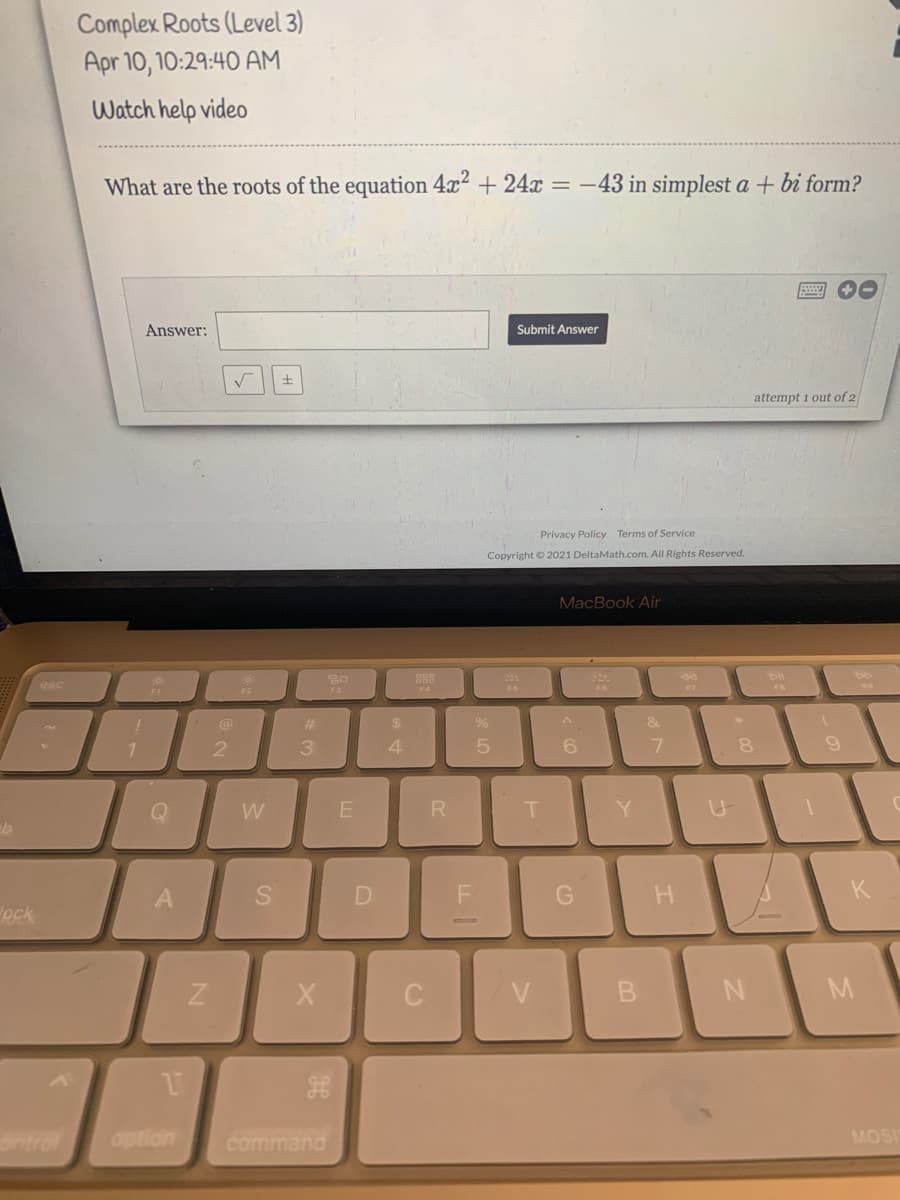 Complex Roots (Level 3)
Apr 10, 10:29:40 AM
Watch help video
What are the roots of the equation 4x + 24x = -43 in simplest a + bi form?
Answer:
Submit Answer
attempt 1 out of 2
Privacy Policy Terms of Service
Copyright © 2021 DeltaMath.com. All Rights Reserved.
MacBook Air
888
esc
F2
F3
F6
F7
%23
$
&
3
4
6.
Q
W
T.
Y
H.
K
eck
C
V
antrol
option
command
MOSI
