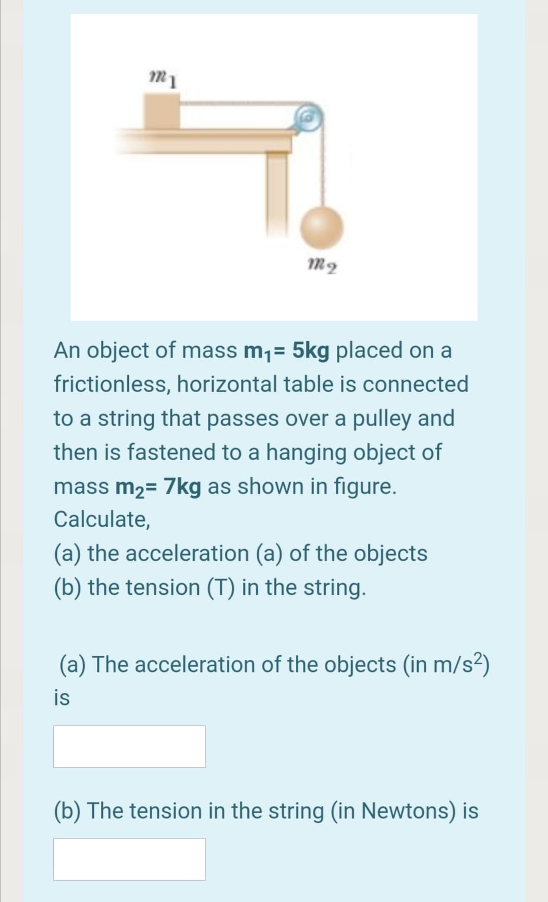 An object of mass m¡= 5kg placed on a
frictionless, horizontal table is connected
to a string that passes over a pulley and
then is fastened to a hanging object of
mass m2= 7kg as shown in figure.
Calculate,
(a) the acceleration (a) of the objects
(b) the tension (T) in the string.
(a) The acceleration of the objects (in m/s²)
is
(b) The tension in the string (in Newtons) is
