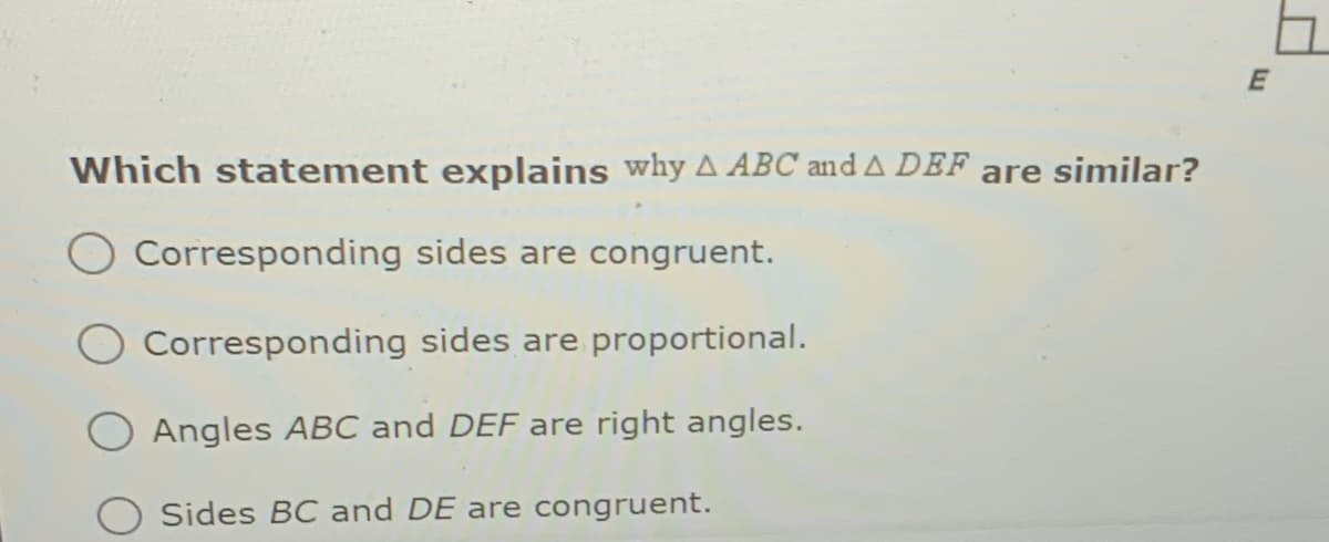 Which statement explains why A ABC and A DEF are similar?
Corresponding sides are congruent.
Corresponding sides are proportional.
Angles ABC and DEF are right angles.
Sides BC and DE are congruent.

