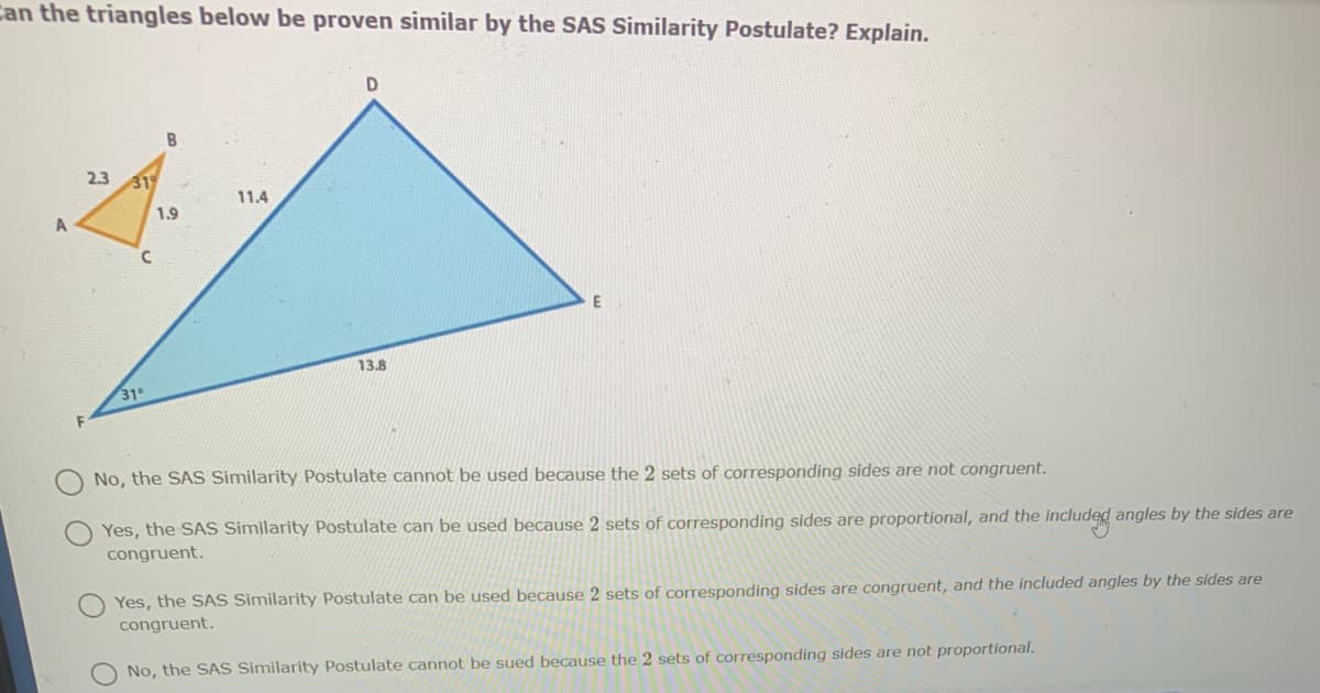 Can the triangles below be proven similar by the SAS Similarity Postulate? Explain.
2.3
319
11.4
1.9
A
13.8
31
No, the SAS Similarity Postulate cannot be used because the 2 sets of corresponding sides are not congruent.
Yes, the SAS Similarity Postulate can be used because 2 sets of corresponding sides are proportional, and the included angles by the sides are
congruent.
Yes, the SAS Similarity Postulate can be used because 2 sets of corresponding sides are congruent, and the included angles by the sides are
congruent.
No, the SAS Similarity Postulate cannot be sued because the 2 sets of corresponding sides are not proportional.
