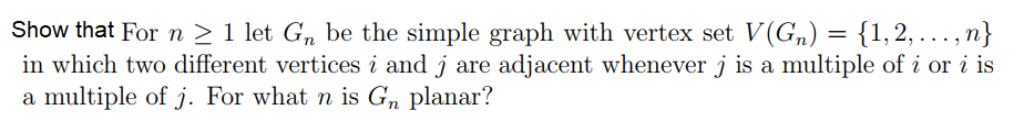 Show that For n > 1 let Gn be the simple graph with vertex set V(Gn) = {1,2, ., n}
in which two different vertices i and j are adjacent whenever j is a multiple of i or i is
a multiple of j. For what n is Gn planar?
...1
