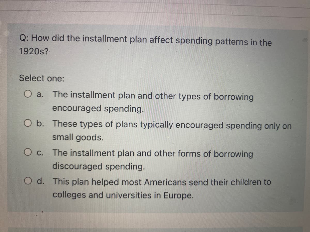 Q: How did the installment plan affect spending patterns in the
1920s?
Select one:
The installment plan and other types of borrowing
O a.
encouraged spending.
O b. These types of plans typically encouraged spending only on
small goods.
O c.
The installment plan and other forms of borrowing
discouraged spending.
O d. This plan helped most Americans send their children to
colleges and universities in Europe.
