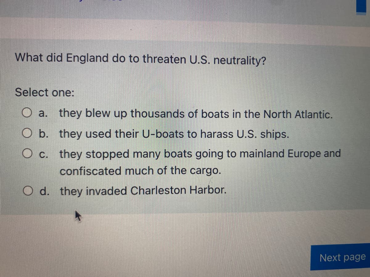 What did England do to threaten U.S. neutrality?
Select one:
O a. they blew up thousands of boats in the North Atlantic.
O b. they used their U-boats to harass U.S. ships.
O c. they stopped many boats going to mainland Europe and
confiscated much of the cargo.
d. they invaded Charleston Harbor.
Next page
