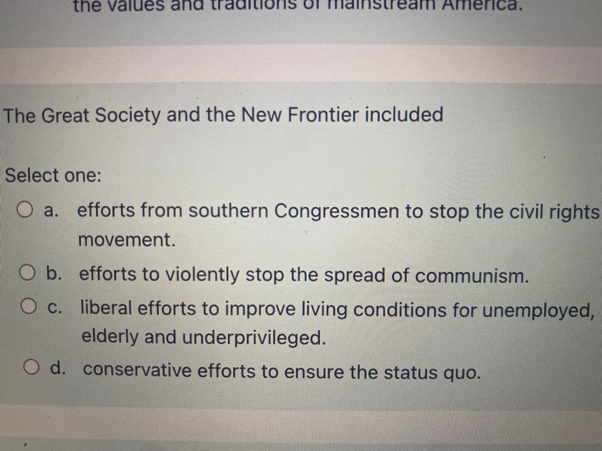 the välués
ca.
The Great Society and the New Frontier included
Select one:
O a. efforts from southern Congressmen to stop the civil rights
movement.
O b. efforts to violently stop the spread of communism.
Oc. liberal efforts to improve living conditions for unemployed,
Ос.
elderly and underprivileged.
d. conservative efforts to ensure the status quo.
